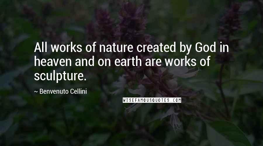 Benvenuto Cellini Quotes: All works of nature created by God in heaven and on earth are works of sculpture.