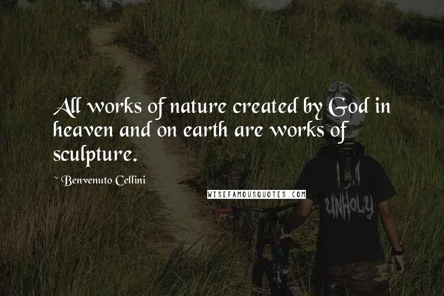 Benvenuto Cellini Quotes: All works of nature created by God in heaven and on earth are works of sculpture.