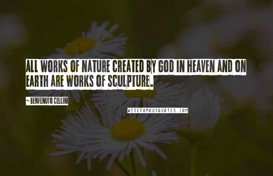 Benvenuto Cellini Quotes: All works of nature created by God in heaven and on earth are works of sculpture.