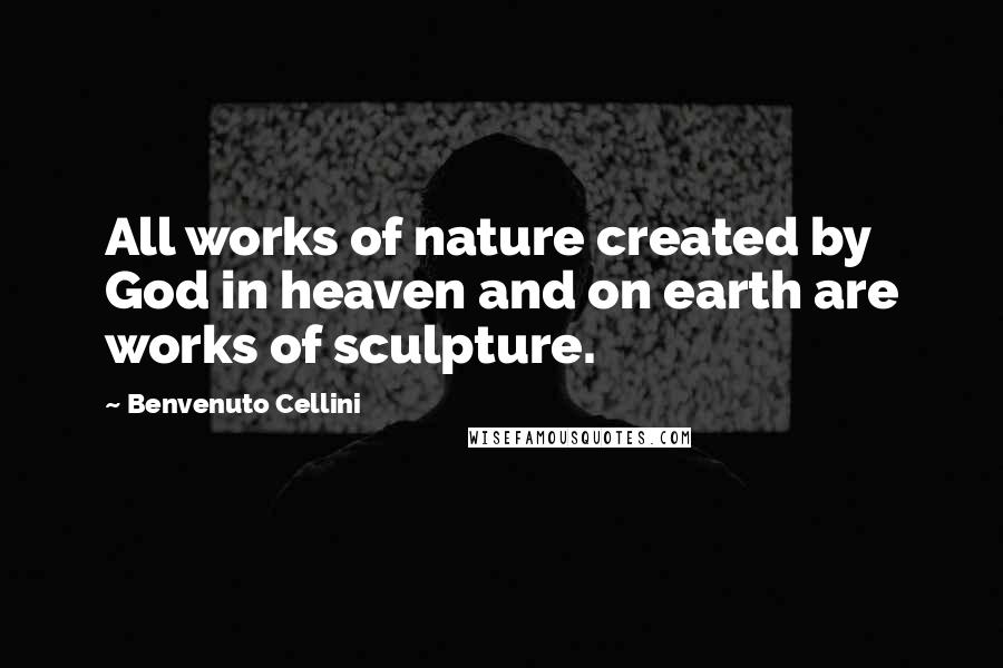 Benvenuto Cellini Quotes: All works of nature created by God in heaven and on earth are works of sculpture.