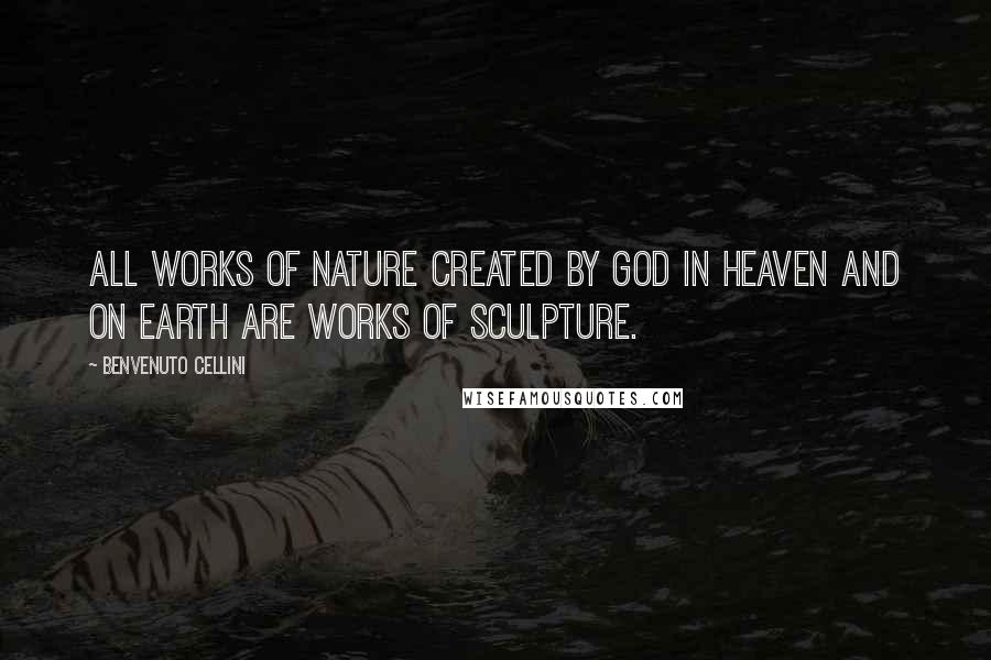 Benvenuto Cellini Quotes: All works of nature created by God in heaven and on earth are works of sculpture.