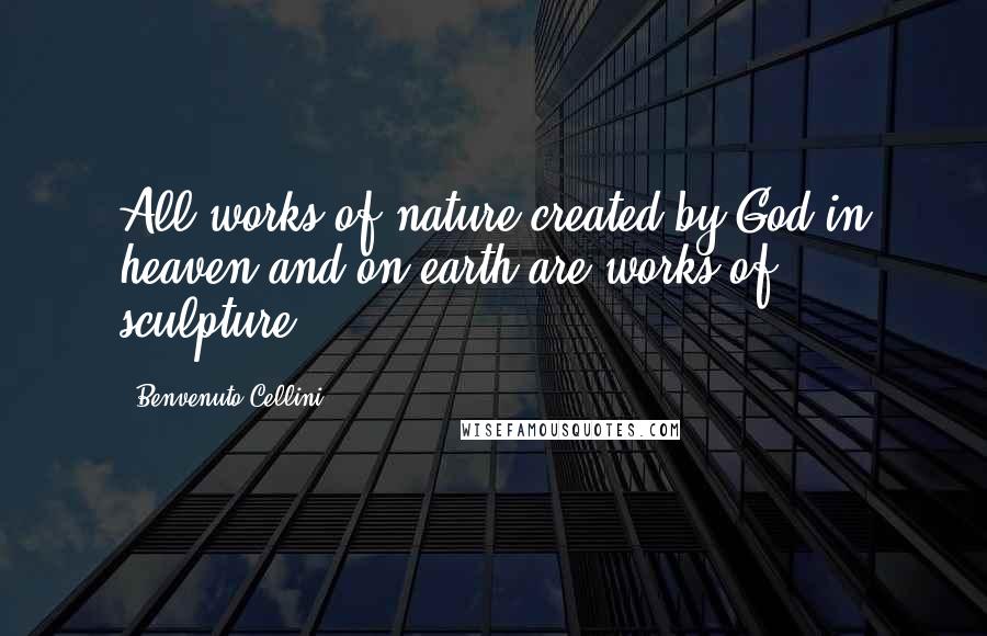 Benvenuto Cellini Quotes: All works of nature created by God in heaven and on earth are works of sculpture.