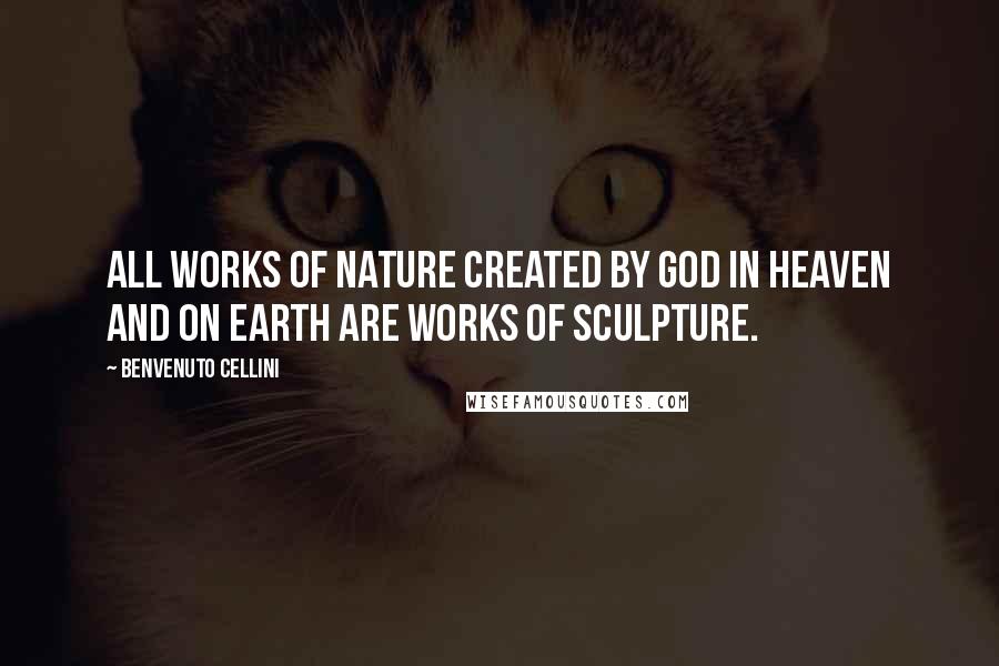 Benvenuto Cellini Quotes: All works of nature created by God in heaven and on earth are works of sculpture.