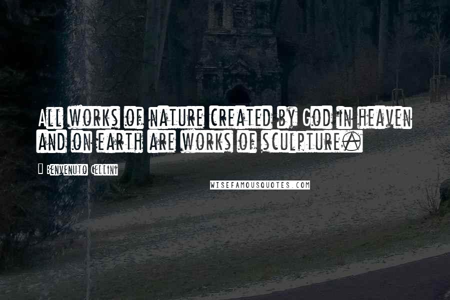 Benvenuto Cellini Quotes: All works of nature created by God in heaven and on earth are works of sculpture.