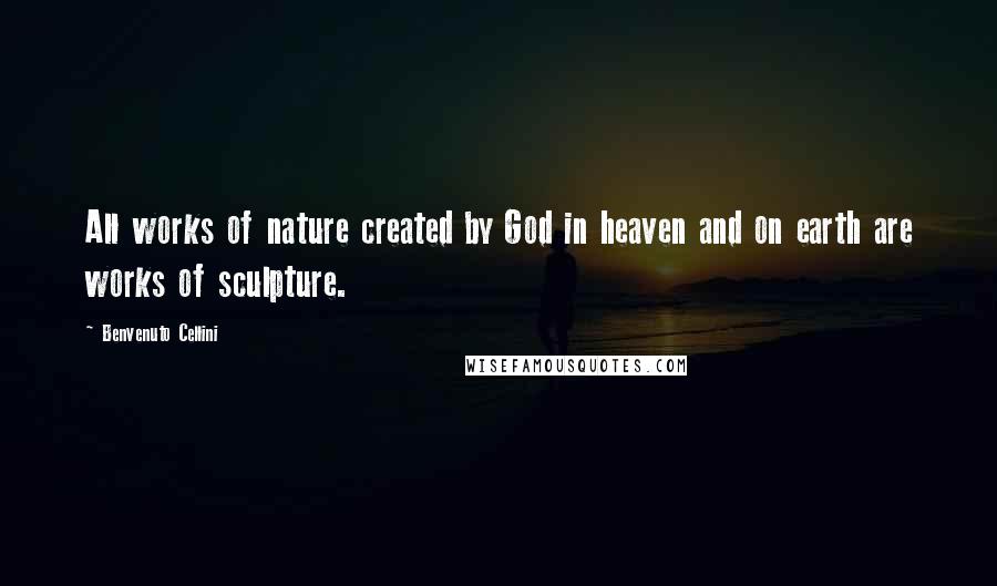 Benvenuto Cellini Quotes: All works of nature created by God in heaven and on earth are works of sculpture.
