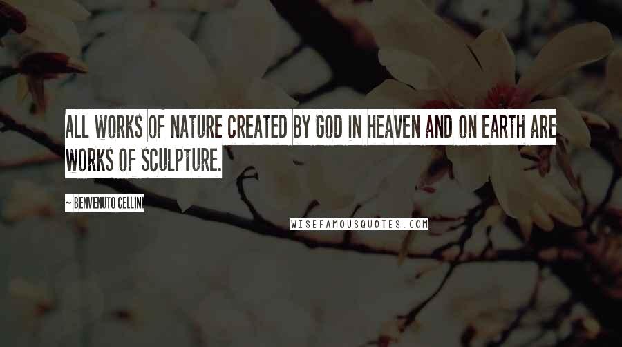 Benvenuto Cellini Quotes: All works of nature created by God in heaven and on earth are works of sculpture.