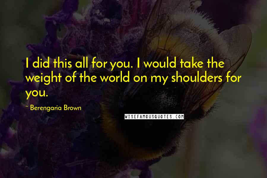 Berengaria Brown Quotes: I did this all for you. I would take the weight of the world on my shoulders for you.