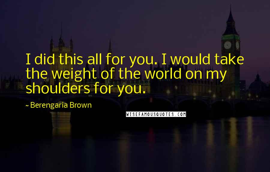 Berengaria Brown Quotes: I did this all for you. I would take the weight of the world on my shoulders for you.