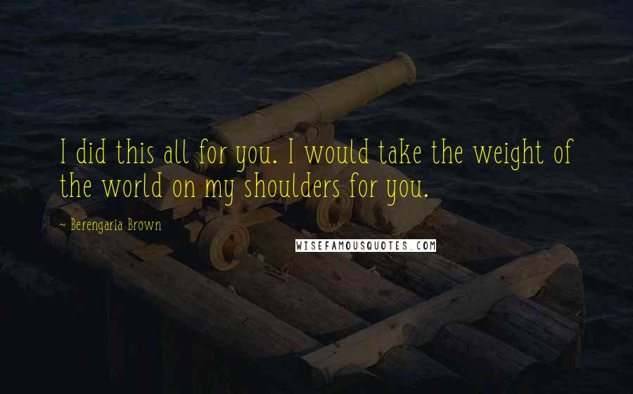 Berengaria Brown Quotes: I did this all for you. I would take the weight of the world on my shoulders for you.