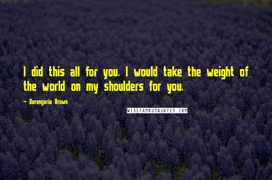 Berengaria Brown Quotes: I did this all for you. I would take the weight of the world on my shoulders for you.