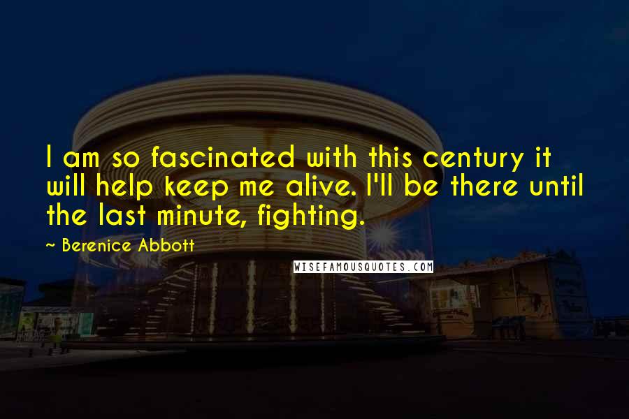 Berenice Abbott Quotes: I am so fascinated with this century it will help keep me alive. I'll be there until the last minute, fighting.