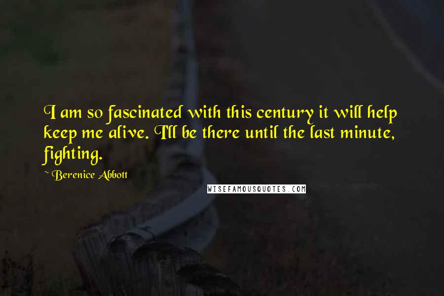 Berenice Abbott Quotes: I am so fascinated with this century it will help keep me alive. I'll be there until the last minute, fighting.