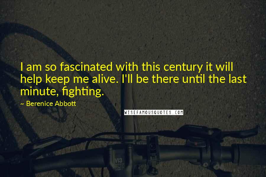 Berenice Abbott Quotes: I am so fascinated with this century it will help keep me alive. I'll be there until the last minute, fighting.