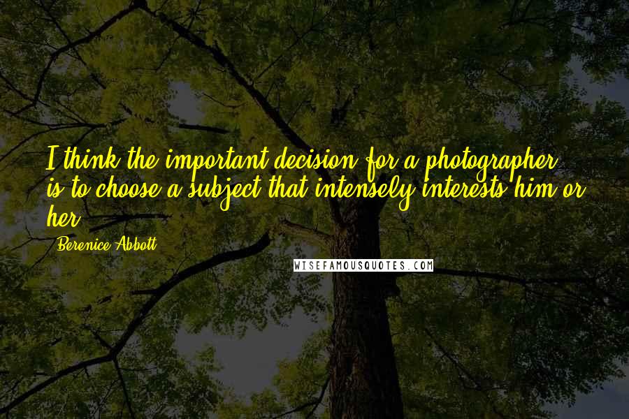 Berenice Abbott Quotes: I think the important decision for a photographer is to choose a subject that intensely interests him or her.