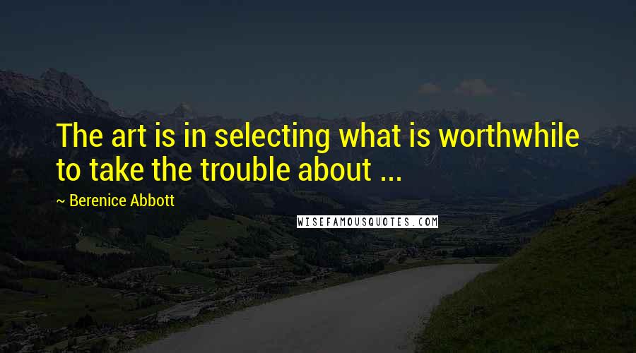 Berenice Abbott Quotes: The art is in selecting what is worthwhile to take the trouble about ...