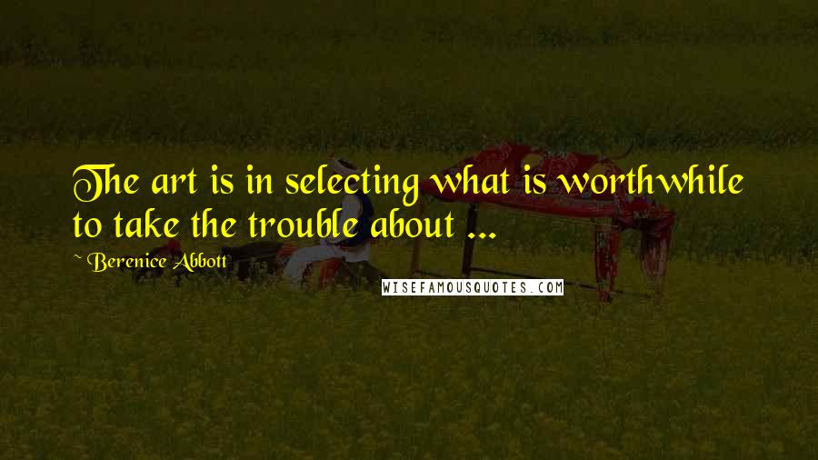 Berenice Abbott Quotes: The art is in selecting what is worthwhile to take the trouble about ...