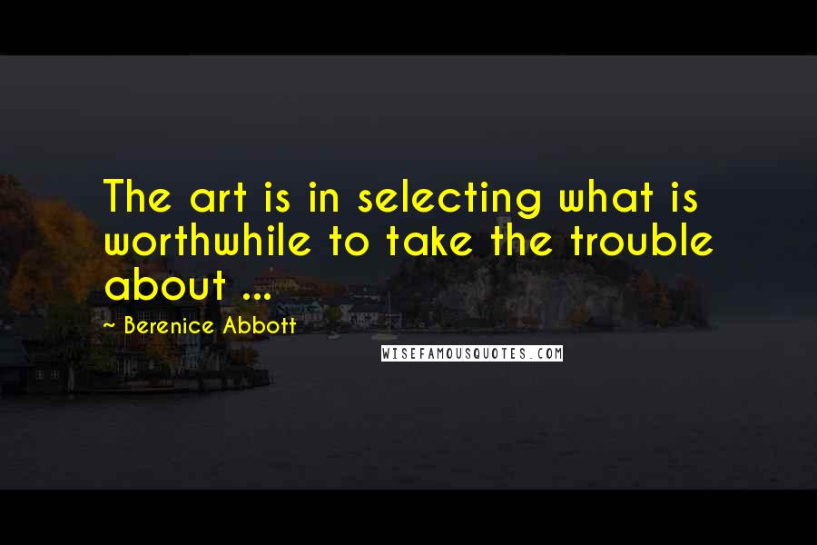 Berenice Abbott Quotes: The art is in selecting what is worthwhile to take the trouble about ...