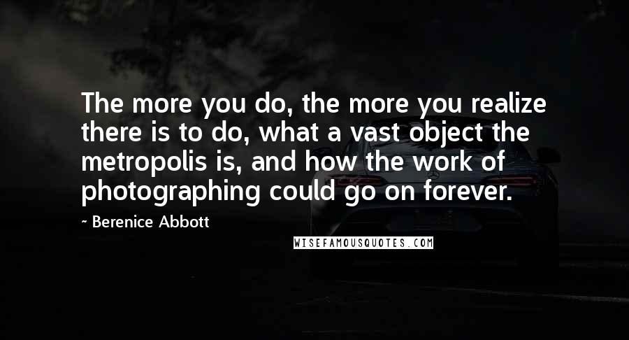 Berenice Abbott Quotes: The more you do, the more you realize there is to do, what a vast object the metropolis is, and how the work of photographing could go on forever.