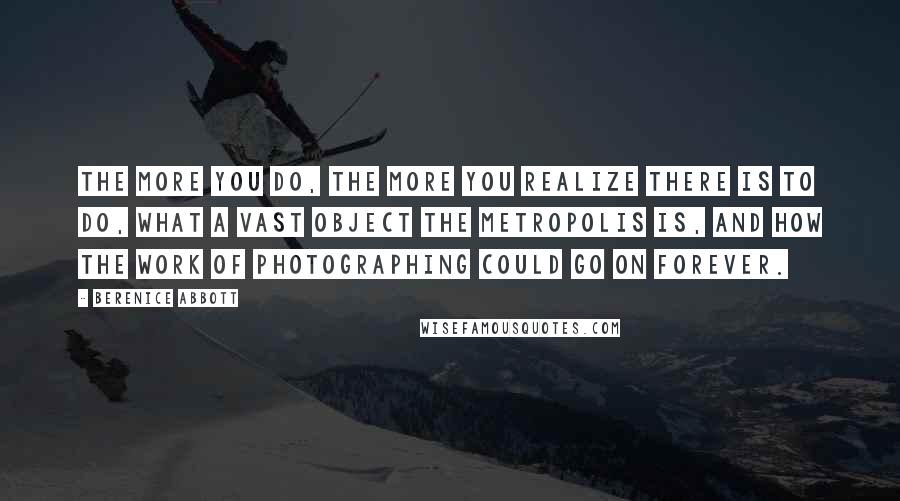 Berenice Abbott Quotes: The more you do, the more you realize there is to do, what a vast object the metropolis is, and how the work of photographing could go on forever.