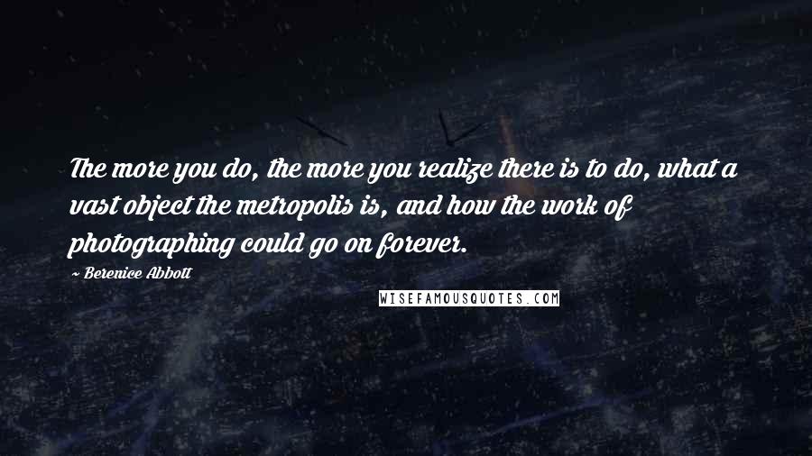 Berenice Abbott Quotes: The more you do, the more you realize there is to do, what a vast object the metropolis is, and how the work of photographing could go on forever.