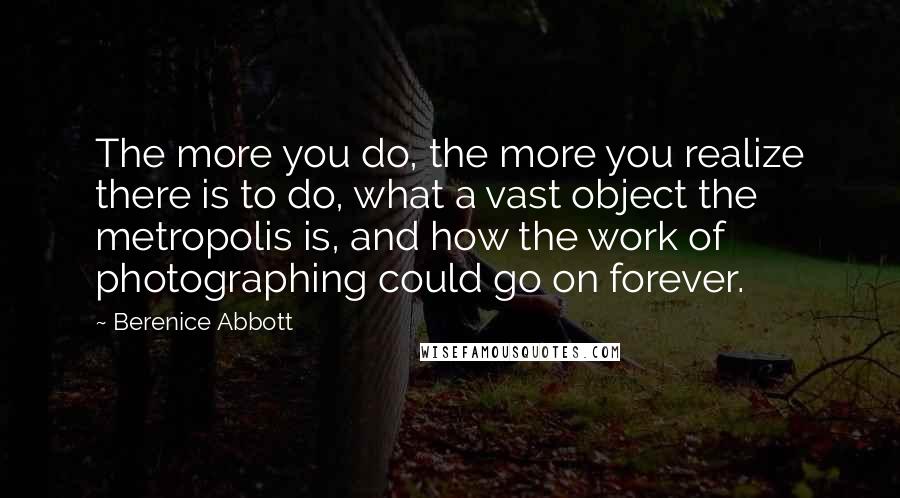 Berenice Abbott Quotes: The more you do, the more you realize there is to do, what a vast object the metropolis is, and how the work of photographing could go on forever.