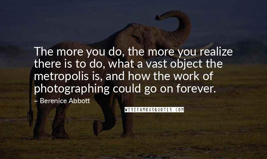 Berenice Abbott Quotes: The more you do, the more you realize there is to do, what a vast object the metropolis is, and how the work of photographing could go on forever.