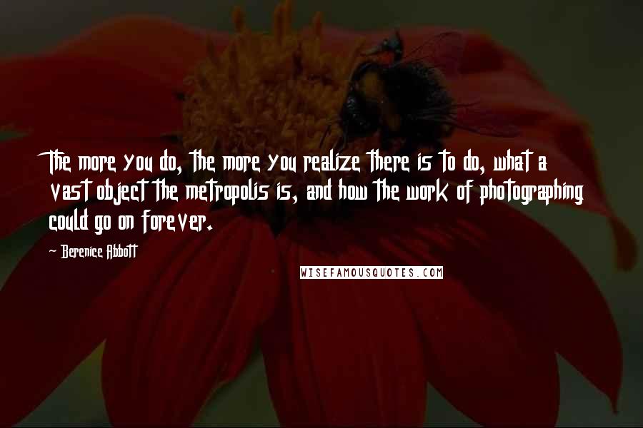 Berenice Abbott Quotes: The more you do, the more you realize there is to do, what a vast object the metropolis is, and how the work of photographing could go on forever.
