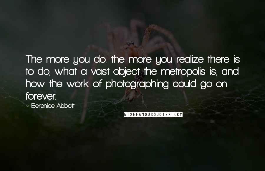 Berenice Abbott Quotes: The more you do, the more you realize there is to do, what a vast object the metropolis is, and how the work of photographing could go on forever.
