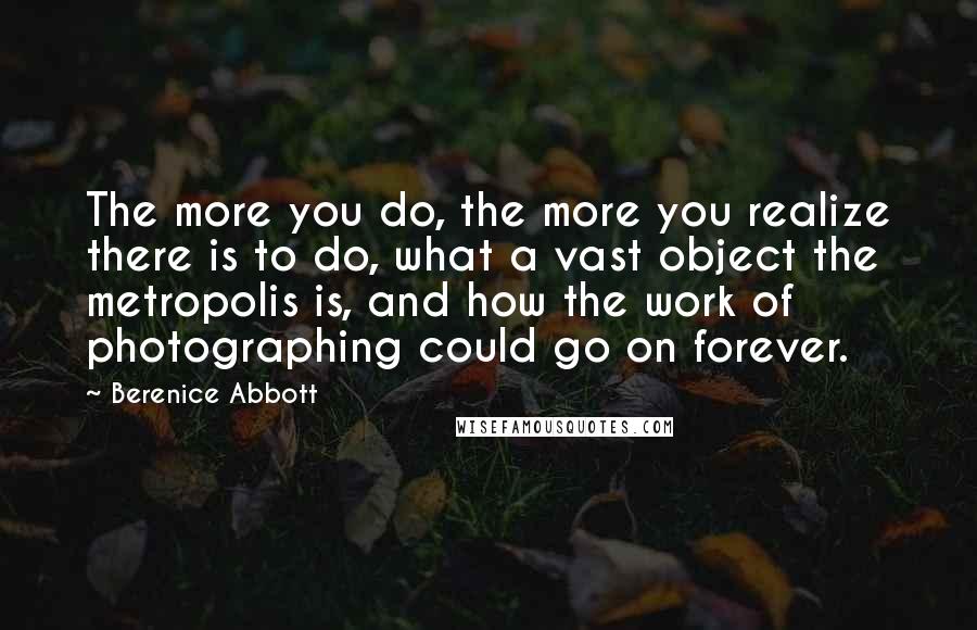 Berenice Abbott Quotes: The more you do, the more you realize there is to do, what a vast object the metropolis is, and how the work of photographing could go on forever.