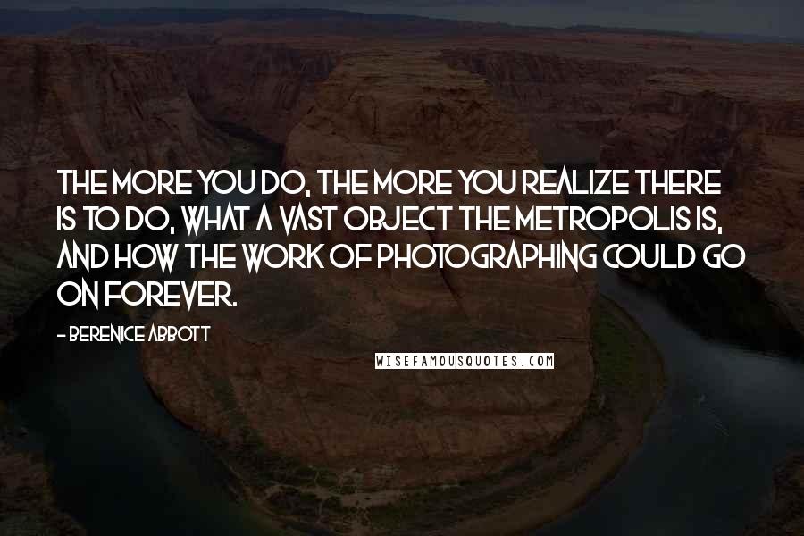 Berenice Abbott Quotes: The more you do, the more you realize there is to do, what a vast object the metropolis is, and how the work of photographing could go on forever.