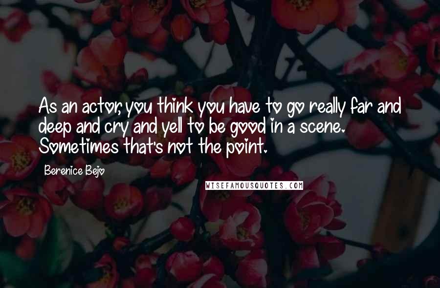 Berenice Bejo Quotes: As an actor, you think you have to go really far and deep and cry and yell to be good in a scene. Sometimes that's not the point.
