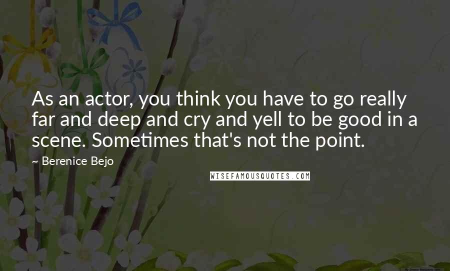 Berenice Bejo Quotes: As an actor, you think you have to go really far and deep and cry and yell to be good in a scene. Sometimes that's not the point.