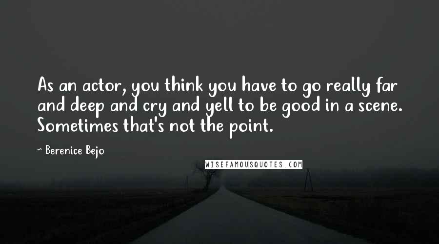 Berenice Bejo Quotes: As an actor, you think you have to go really far and deep and cry and yell to be good in a scene. Sometimes that's not the point.