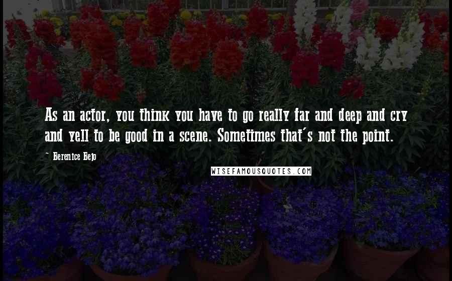 Berenice Bejo Quotes: As an actor, you think you have to go really far and deep and cry and yell to be good in a scene. Sometimes that's not the point.