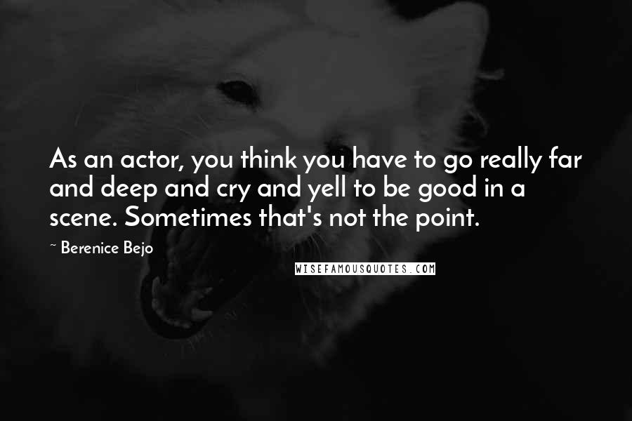 Berenice Bejo Quotes: As an actor, you think you have to go really far and deep and cry and yell to be good in a scene. Sometimes that's not the point.