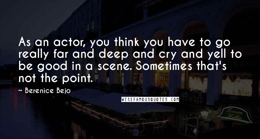 Berenice Bejo Quotes: As an actor, you think you have to go really far and deep and cry and yell to be good in a scene. Sometimes that's not the point.