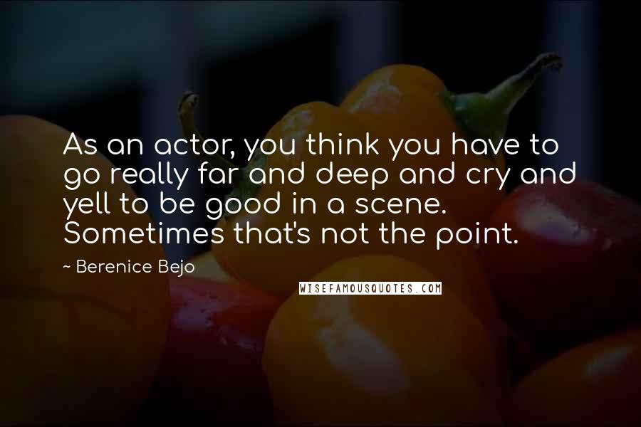 Berenice Bejo Quotes: As an actor, you think you have to go really far and deep and cry and yell to be good in a scene. Sometimes that's not the point.