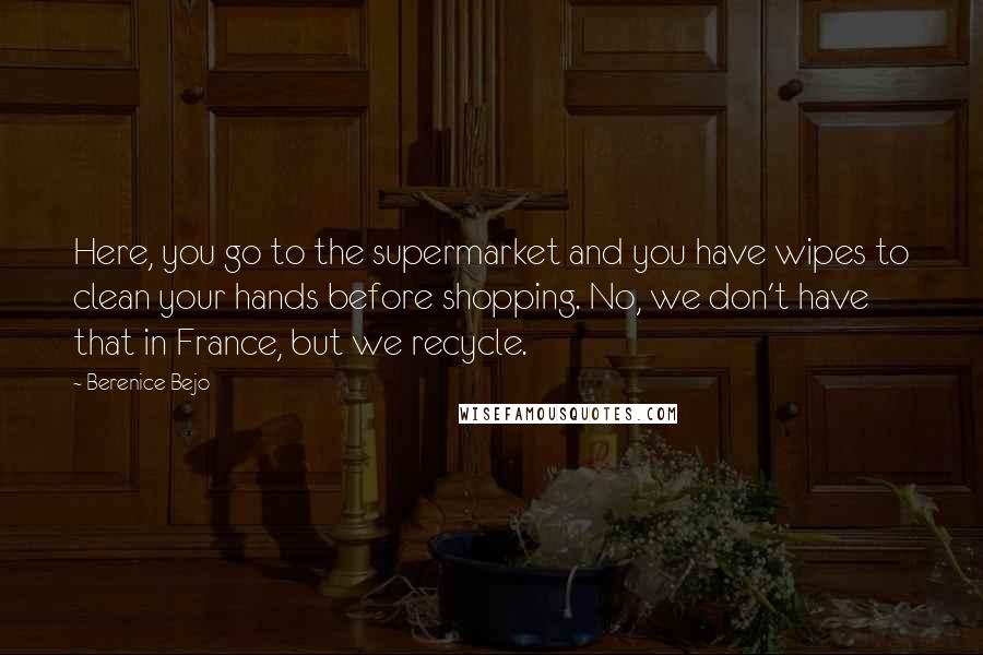 Berenice Bejo Quotes: Here, you go to the supermarket and you have wipes to clean your hands before shopping. No, we don't have that in France, but we recycle.