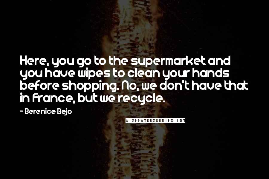 Berenice Bejo Quotes: Here, you go to the supermarket and you have wipes to clean your hands before shopping. No, we don't have that in France, but we recycle.