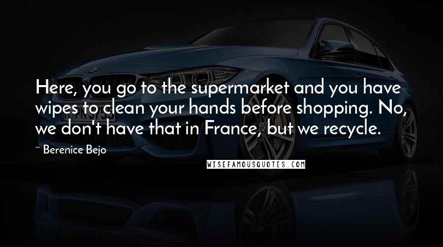 Berenice Bejo Quotes: Here, you go to the supermarket and you have wipes to clean your hands before shopping. No, we don't have that in France, but we recycle.