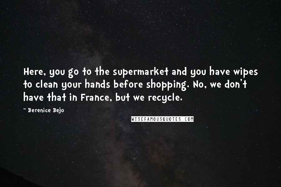 Berenice Bejo Quotes: Here, you go to the supermarket and you have wipes to clean your hands before shopping. No, we don't have that in France, but we recycle.