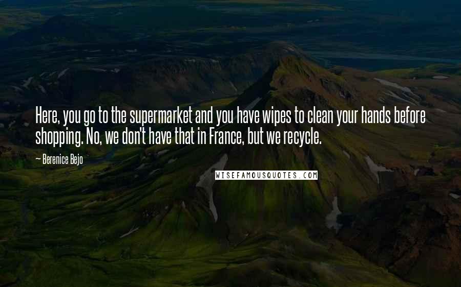 Berenice Bejo Quotes: Here, you go to the supermarket and you have wipes to clean your hands before shopping. No, we don't have that in France, but we recycle.