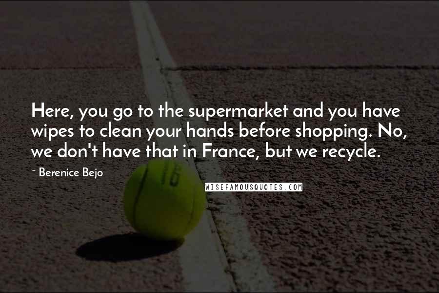 Berenice Bejo Quotes: Here, you go to the supermarket and you have wipes to clean your hands before shopping. No, we don't have that in France, but we recycle.