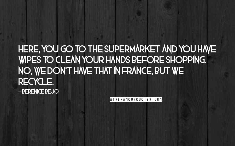 Berenice Bejo Quotes: Here, you go to the supermarket and you have wipes to clean your hands before shopping. No, we don't have that in France, but we recycle.