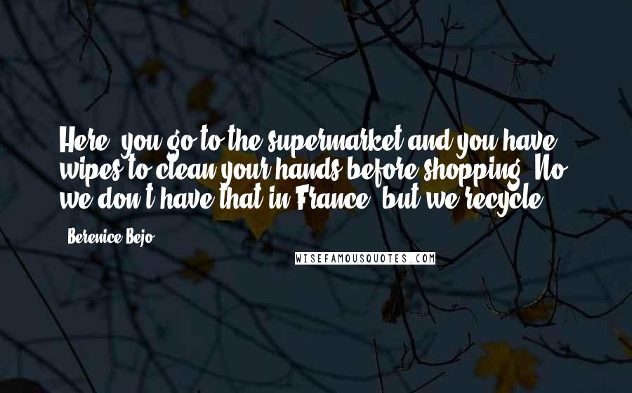 Berenice Bejo Quotes: Here, you go to the supermarket and you have wipes to clean your hands before shopping. No, we don't have that in France, but we recycle.