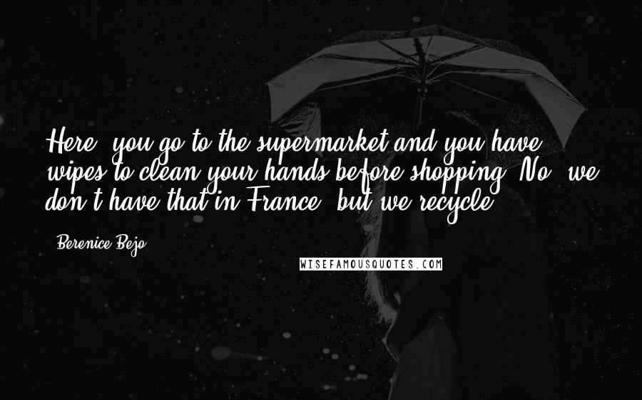 Berenice Bejo Quotes: Here, you go to the supermarket and you have wipes to clean your hands before shopping. No, we don't have that in France, but we recycle.