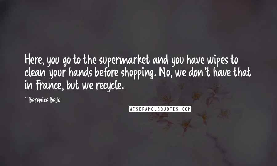 Berenice Bejo Quotes: Here, you go to the supermarket and you have wipes to clean your hands before shopping. No, we don't have that in France, but we recycle.