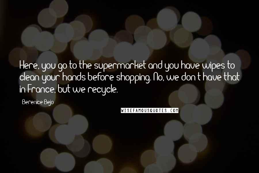 Berenice Bejo Quotes: Here, you go to the supermarket and you have wipes to clean your hands before shopping. No, we don't have that in France, but we recycle.