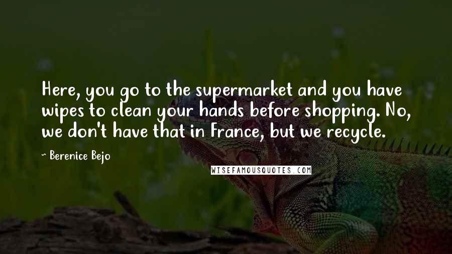 Berenice Bejo Quotes: Here, you go to the supermarket and you have wipes to clean your hands before shopping. No, we don't have that in France, but we recycle.