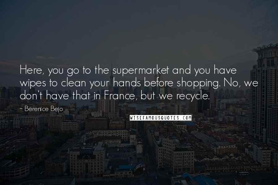 Berenice Bejo Quotes: Here, you go to the supermarket and you have wipes to clean your hands before shopping. No, we don't have that in France, but we recycle.